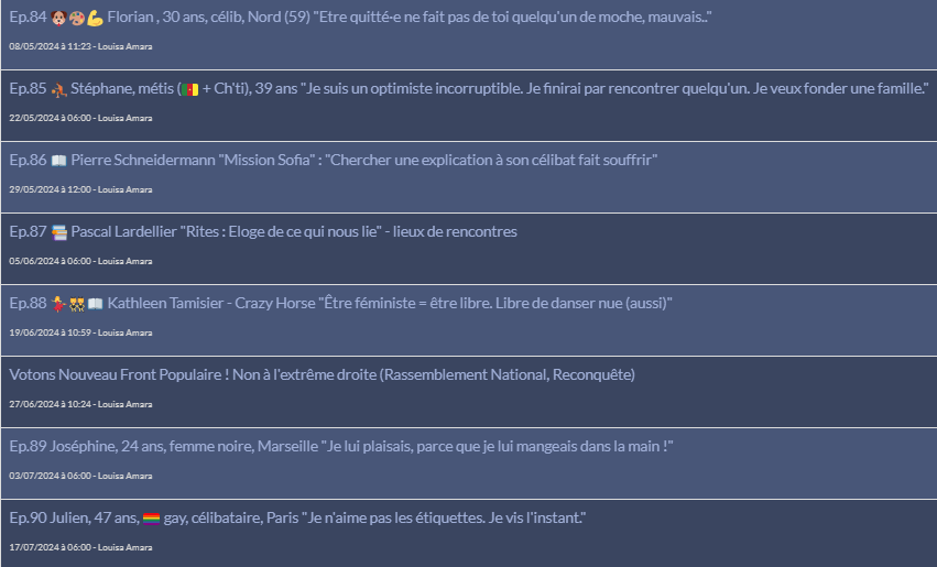 Ep.84 🐶🎨💪 Florian , 30 ans, célib, Nord (59) "Etre quitté·e ne fait pas de toi quelqu'un de moche, mauvais.."
08/05/2024 à 11:23 - Louisa Amara

Ep.85 ⛹🏾 Stéphane, métis (🇨🇲 + Ch'ti), 39 ans "Je suis un optimiste incorruptible. Je finirai par rencontrer quelqu'un. Je veux fonder une famille."
22/05/2024 à 06:00 - Louisa Amara

Ep.86 📖 Pierre Schneidermann "Mission Sofia" : "Chercher une explication à son célibat fait souffrir"
29/05/2024 à 12:00 - Louisa Amara

Ep.87 📚 Pascal Lardellier "Rites : Eloge de ce qui nous lie" - lieux de rencontres
05/06/2024 à 06:00 - Louisa Amara

Ep.88 💃👯‍♀️📖 Kathleen Tamisier - Crazy Horse "Être féministe = être libre. Libre de danser nue (aussi)"
19/06/2024 à 10:59 - Louisa Amara

Votons Nouveau Front Populaire ! Non à l'extrême droite (Rassemblement National, Reconquête)
27/06/2024 à 10:24 - Louisa Amara

Ep.89 Joséphine, 24 ans, femme noire, Marseille "Je lui plaisais, parce que je lui mangeais dans la main !"
03/07/2024 à 06:00 - Louisa Amara
	
Ep.90 Julien, 47 ans, 🏳️‍🌈 gay, célibataire, Paris "Je n'aime pas les étiquettes. Je vis l'instant."
17/07/2024 à 06:00 - Louisa Amara